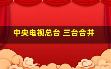 中央电视总台 三台合并